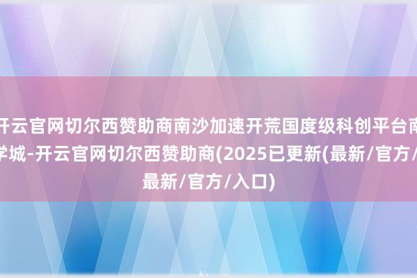 开云官网切尔西赞助商南沙加速开荒国度级科创平台南沙科学城-开云官网切尔西赞助商(2025已更新(最新/官方/入口)