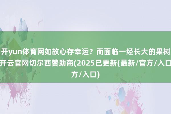 开yun体育网如故心存幸运？而面临一经长大的果树-开云官网切尔西赞助商(2025已更新(最新/官方/入口)