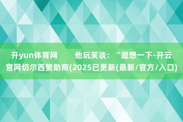 开yun体育网        他玩笑谈：“遐想一下-开云官网切尔西赞助商(2025已更新(最新/官方/入口)
