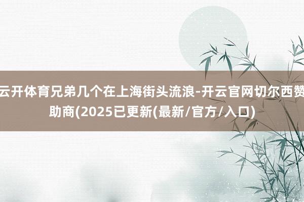 云开体育兄弟几个在上海街头流浪-开云官网切尔西赞助商(2025已更新(最新/官方/入口)