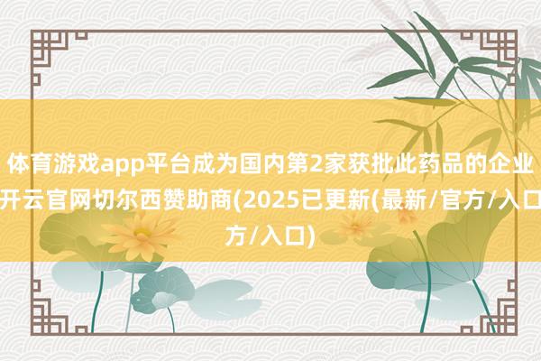 体育游戏app平台成为国内第2家获批此药品的企业-开云官网切尔西赞助商(2025已更新(最新/官方/入口)