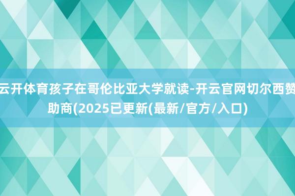 云开体育孩子在哥伦比亚大学就读-开云官网切尔西赞助商(2025已更新(最新/官方/入口)