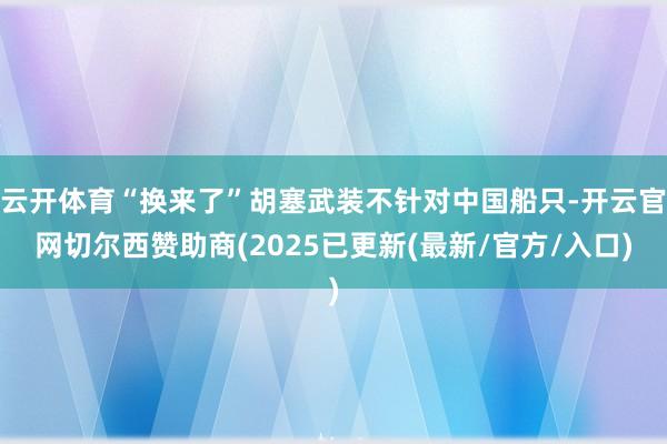 云开体育“换来了”胡塞武装不针对中国船只-开云官网切尔西赞助商(2025已更新(最新/官方/入口)