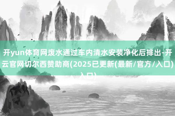 开yun体育网废水通过车内清水安装净化后排出-开云官网切尔西赞助商(2025已更新(最新/官方/入口)