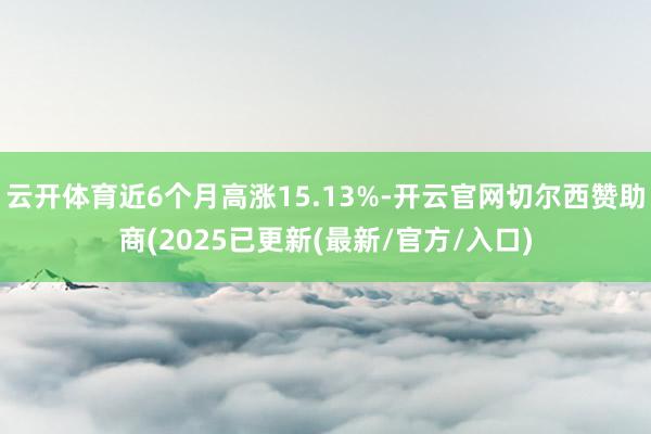 云开体育近6个月高涨15.13%-开云官网切尔西赞助商(2025已更新(最新/官方/入口)