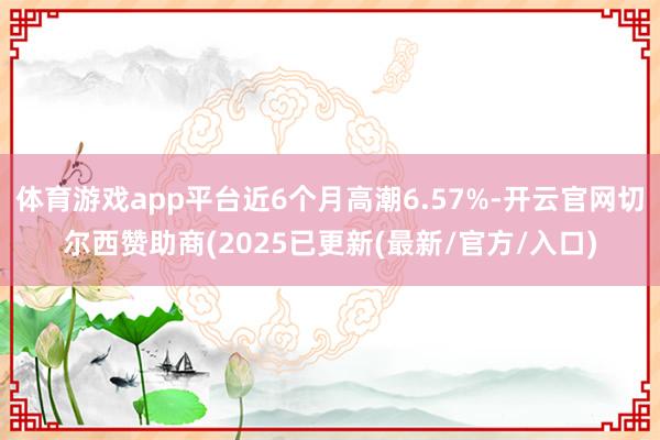 体育游戏app平台近6个月高潮6.57%-开云官网切尔西赞助商(2025已更新(最新/官方/入口)
