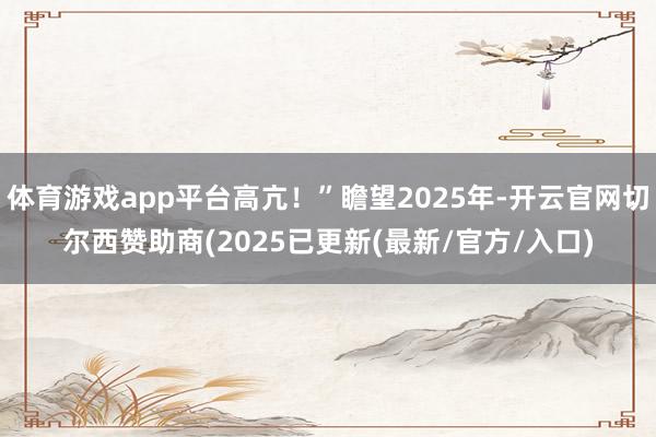 体育游戏app平台高亢！”瞻望2025年-开云官网切尔西赞助商(2025已更新(最新/官方/入口)