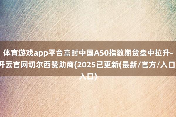 体育游戏app平台富时中国A50指数期货盘中拉升-开云官网切尔西赞助商(2025已更新(最新/官方/入口)