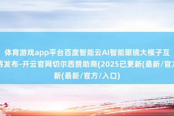 体育游戏app平台百度智能云AI智能眼镜大模子互动决策将发布-开云官网切尔西赞助商(2025已更新(最新/官方/入口)