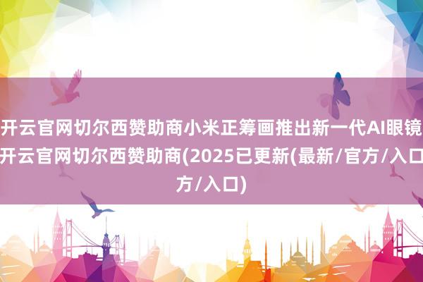 开云官网切尔西赞助商小米正筹画推出新一代AI眼镜-开云官网切尔西赞助商(2025已更新(最新/官方/入口)