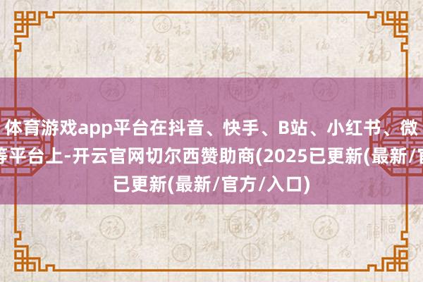 体育游戏app平台在抖音、快手、B站、小红书、微博、微信等平台上-开云官网切尔西赞助商(2025已更新(最新/官方/入口)