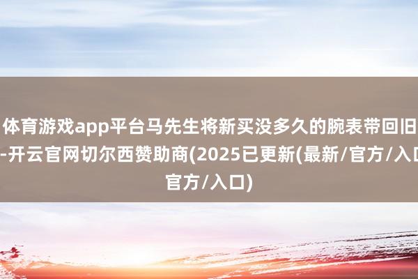 体育游戏app平台马先生将新买没多久的腕表带回旧地-开云官网切尔西赞助商(2025已更新(最新/官方/入口)