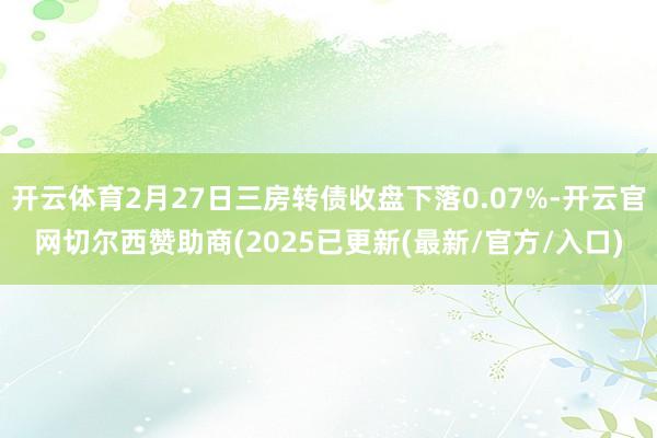开云体育2月27日三房转债收盘下落0.07%-开云官网切尔西赞助商(2025已更新(最新/官方/入口)
