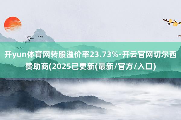 开yun体育网转股溢价率23.73%-开云官网切尔西赞助商(2025已更新(最新/官方/入口)