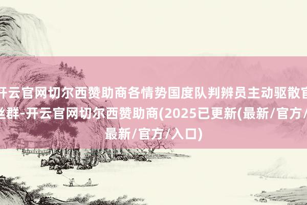开云官网切尔西赞助商各情势国度队判辨员主动驱散官方粉丝群-开云官网切尔西赞助商(2025已更新(最新/官方/入口)