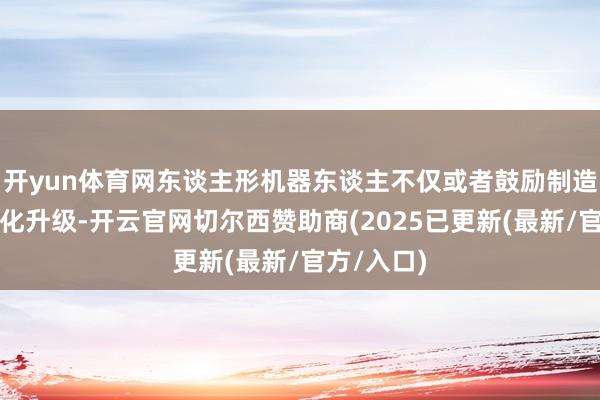 开yun体育网东谈主形机器东谈主不仅或者鼓励制造业的智能化升级-开云官网切尔西赞助商(2025已更新(最新/官方/入口)