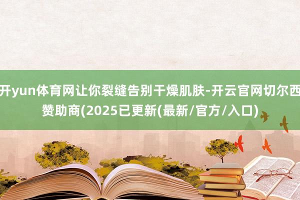 开yun体育网让你裂缝告别干燥肌肤-开云官网切尔西赞助商(2025已更新(最新/官方/入口)