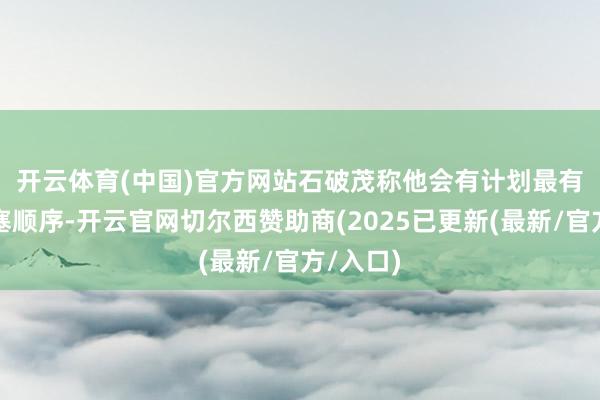开云体育(中国)官方网站　　石破茂称他会有计划最有用的搪塞顺序-开云官网切尔西赞助商(2025已更新(最新/官方/入口)