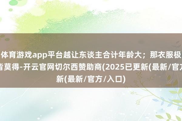 体育游戏app平台越让东谈主合计年龄大；那衣服极少光彩皆莫得-开云官网切尔西赞助商(2025已更新(最新/官方/入口)