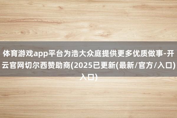体育游戏app平台为浩大众庭提供更多优质做事-开云官网切尔西赞助商(2025已更新(最新/官方/入口)