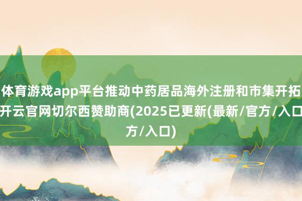 体育游戏app平台推动中药居品海外注册和市集开拓-开云官网切尔西赞助商(2025已更新(最新/官方/入口)